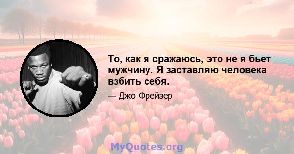 То, как я сражаюсь, это не я бьет мужчину. Я заставляю человека взбить себя.