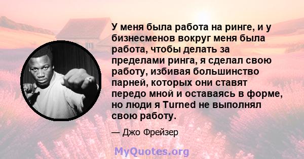 У меня была работа на ринге, и у бизнесменов вокруг меня была работа, чтобы делать за пределами ринга, я сделал свою работу, избивая большинство парней, которых они ставят передо мной и оставаясь в форме, но люди я