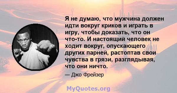 Я не думаю, что мужчина должен идти вокруг криков и играть в игру, чтобы доказать, что он что-то. И настоящий человек не ходит вокруг, опускающего других парней, растоптав свои чувства в грязи, разглядывая, что они