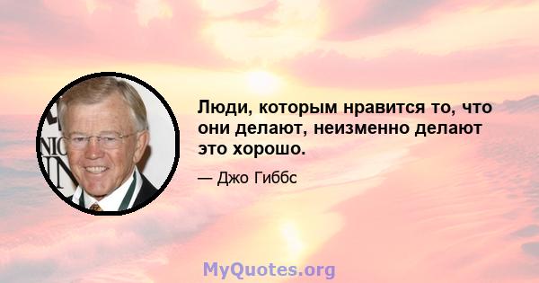 Люди, которым нравится то, что они делают, неизменно делают это хорошо.