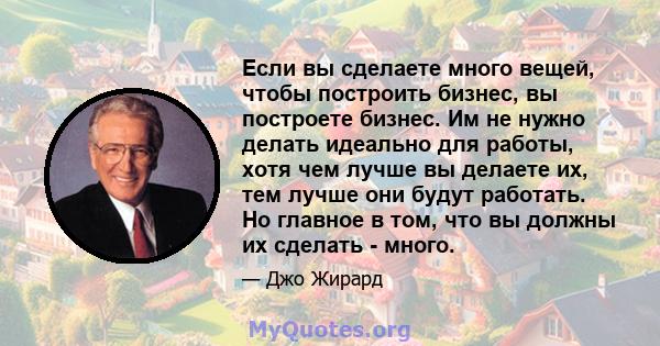 Если вы сделаете много вещей, чтобы построить бизнес, вы построете бизнес. Им не нужно делать идеально для работы, хотя чем лучше вы делаете их, тем лучше они будут работать. Но главное в том, что вы должны их сделать - 