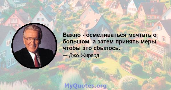 Важно - осмеливаться мечтать о большом, а затем принять меры, чтобы это сбылось.