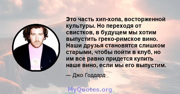 Это часть хип-хопа, восторженной культуры. Но переходя от свистков, в будущем мы хотим выпустить греко-римское вино. Наши друзья становятся слишком старыми, чтобы пойти в клуб, но им все равно придется купить наше вино, 