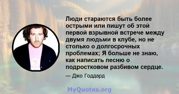 Люди стараются быть более острыми или пишут об этой первой взрывной встрече между двумя людьми в клубе, но не столько о долгосрочных проблемах; Я больше не знаю, как написать песню о подростковом разбивом сердце.