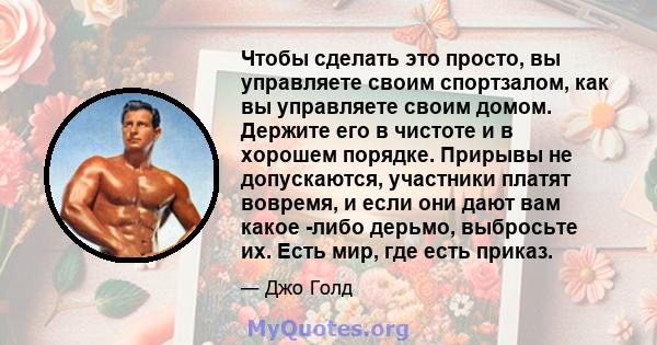 Чтобы сделать это просто, вы управляете своим спортзалом, как вы управляете своим домом. Держите его в чистоте и в хорошем порядке. Прирывы не допускаются, участники платят вовремя, и если они дают вам какое -либо