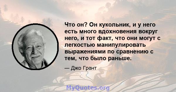 Что он? Он кукольник, и у него есть много вдохновения вокруг него, и тот факт, что они могут с легкостью манипулировать выражениями по сравнению с тем, что было раньше.