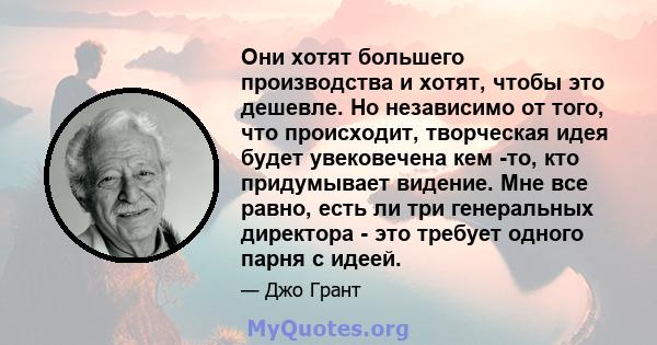 Они хотят большего производства и хотят, чтобы это дешевле. Но независимо от того, что происходит, творческая идея будет увековечена кем -то, кто придумывает видение. Мне все равно, есть ли три генеральных директора -