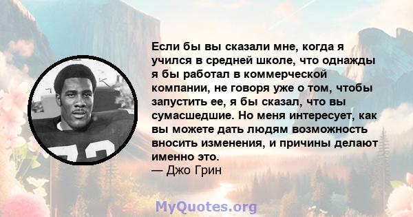 Если бы вы сказали мне, когда я учился в средней школе, что однажды я бы работал в коммерческой компании, не говоря уже о том, чтобы запустить ее, я бы сказал, что вы сумасшедшие. Но меня интересует, как вы можете дать