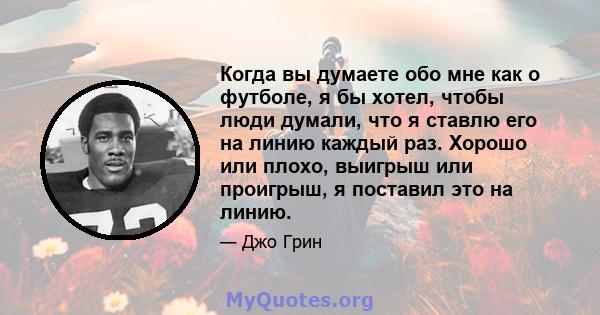 Когда вы думаете обо мне как о футболе, я бы хотел, чтобы люди думали, что я ставлю его на линию каждый раз. Хорошо или плохо, выигрыш или проигрыш, я поставил это на линию.