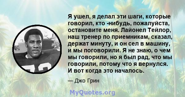 Я ушел, я делал эти шаги, которые говорил, кто -нибудь, пожалуйста, остановите меня. Лайонел Тейлор, наш тренер по приемникам, сказал, держат минуту, и он сел в машину, и мы поговорили. Я не знаю, о чем мы говорили, но