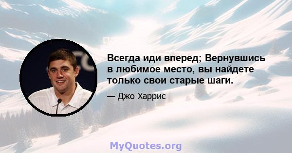 Всегда иди вперед; Вернувшись в любимое место, вы найдете только свои старые шаги.