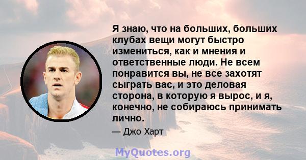 Я знаю, что на больших, больших клубах вещи могут быстро измениться, как и мнения и ответственные люди. Не всем понравится вы, не все захотят сыграть вас, и это деловая сторона, в которую я вырос, и я, конечно, не