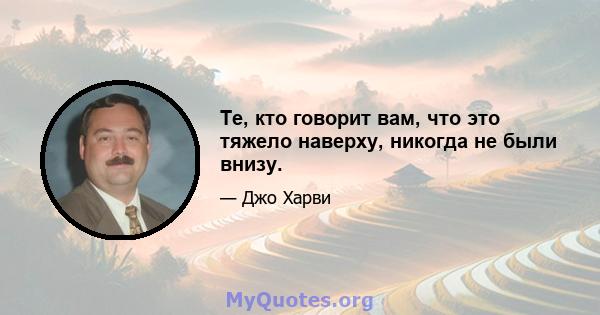 Те, кто говорит вам, что это тяжело наверху, никогда не были внизу.