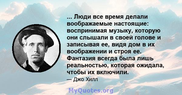 ... Люди все время делали воображаемые настоящие: воспринимая музыку, которую они слышали в своей голове и записывая ее, видя дом в их воображении и строя ее. Фантазия всегда была лишь реальностью, которая ожидала,