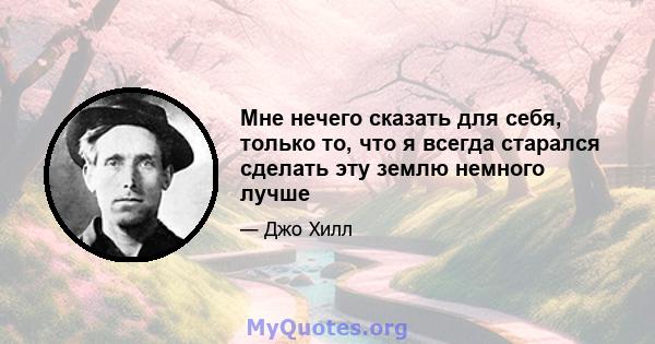 Мне нечего сказать для себя, только то, что я всегда старался сделать эту землю немного лучше