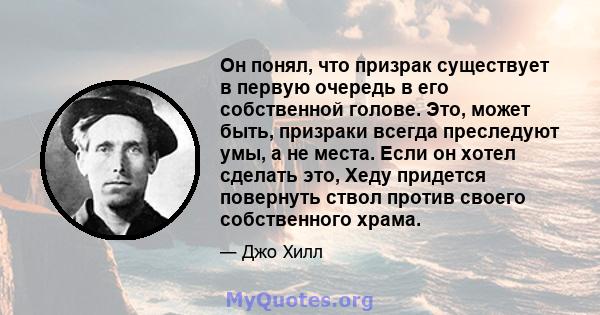 Он понял, что призрак существует в первую очередь в его собственной голове. Это, может быть, призраки всегда преследуют умы, а не места. Если он хотел сделать это, Хеду придется повернуть ствол против своего