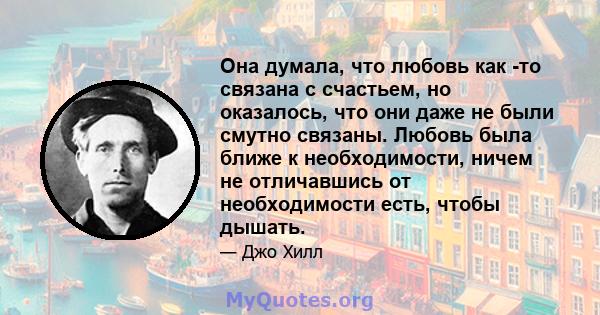 Она думала, что любовь как -то связана с счастьем, но оказалось, что они даже не были смутно связаны. Любовь была ближе к необходимости, ничем не отличавшись от необходимости есть, чтобы дышать.