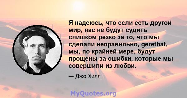 Я надеюсь, что если есть другой мир, нас не будут судить слишком резко за то, что мы сделали неправильно, gerethat, мы, по крайней мере, будут прощены за ошибки, которые мы совершили из любви.