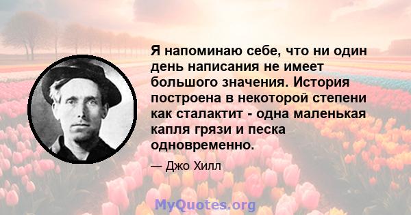 Я напоминаю себе, что ни один день написания не имеет большого значения. История построена в некоторой степени как сталактит - одна маленькая капля грязи и песка одновременно.