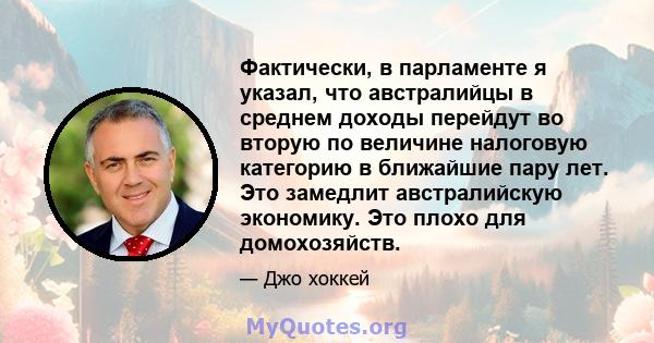 Фактически, в парламенте я указал, что австралийцы в среднем доходы перейдут во вторую по величине налоговую категорию в ближайшие пару лет. Это замедлит австралийскую экономику. Это плохо для домохозяйств.