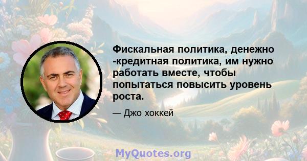 Фискальная политика, денежно -кредитная политика, им нужно работать вместе, чтобы попытаться повысить уровень роста.