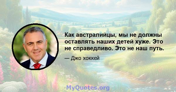 Как австралийцы, мы не должны оставлять наших детей хуже. Это не справедливо. Это не наш путь.