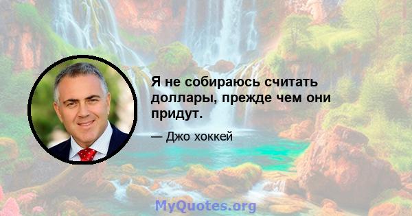 Я не собираюсь считать доллары, прежде чем они придут.