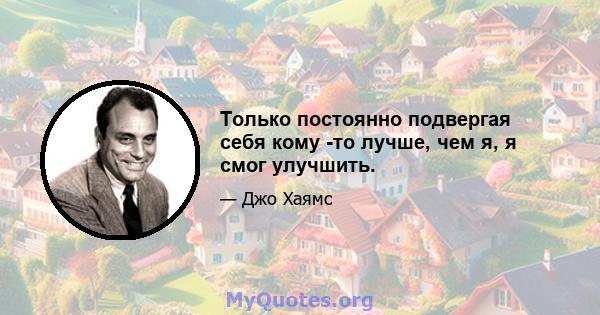 Только постоянно подвергая себя кому -то лучше, чем я, я смог улучшить.