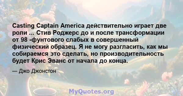 Casting Captain America действительно играет две роли ... Стив Роджерс до и после трансформации от 98 -фунтового слабых в совершенный физический образец. Я не могу разгласить, как мы собираемся это сделать, но