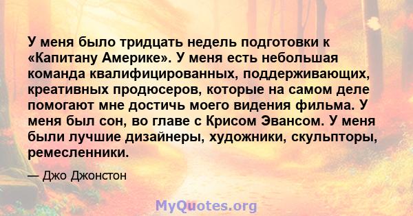 У меня было тридцать недель подготовки к «Капитану Америке». У меня есть небольшая команда квалифицированных, поддерживающих, креативных продюсеров, которые на самом деле помогают мне достичь моего видения фильма. У