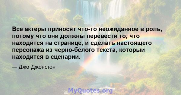 Все актеры приносят что-то неожиданное в роль, потому что они должны перевести то, что находится на странице, и сделать настоящего персонажа из черно-белого текста, который находится в сценарии.