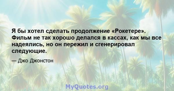 Я бы хотел сделать продолжение «Рокетере». Фильм не так хорошо делался в кассах, как мы все надеялись, но он пережил и сгенерировал следующие.