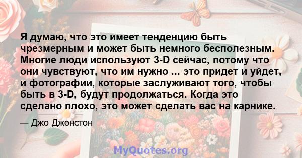 Я думаю, что это имеет тенденцию быть чрезмерным и может быть немного бесполезным. Многие люди используют 3-D сейчас, потому что они чувствуют, что им нужно ... это придет и уйдет, и фотографии, которые заслуживают