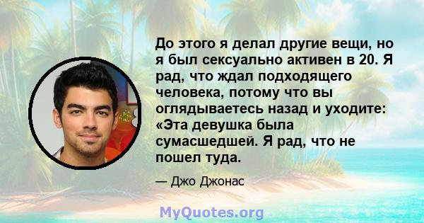 До этого я делал другие вещи, но я был сексуально активен в 20. Я рад, что ждал подходящего человека, потому что вы оглядываетесь назад и уходите: «Эта девушка была сумасшедшей. Я рад, что не пошел туда.