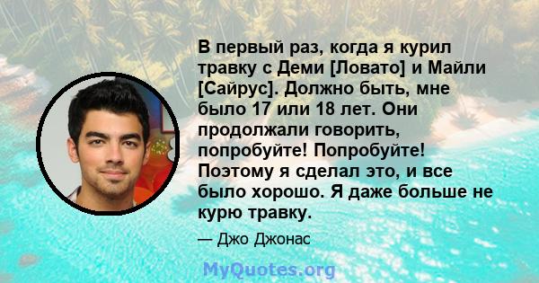 В первый раз, когда я курил травку с Деми [Ловато] и Майли [Сайрус]. Должно быть, мне было 17 или 18 лет. Они продолжали говорить, попробуйте! Попробуйте! Поэтому я сделал это, и все было хорошо. Я даже больше не курю