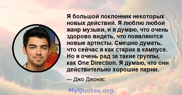 Я большой поклонник некоторых новых действий. Я люблю любой жанр музыки, и я думаю, что очень здорово видеть, что появляются новые артисты. Смешно думать, что сейчас я как старик в кампусе. Но я очень рад за такие