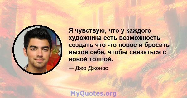 Я чувствую, что у каждого художника есть возможность создать что -то новое и бросить вызов себе, чтобы связаться с новой толпой.