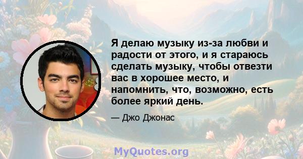 Я делаю музыку из-за любви и радости от этого, и я стараюсь сделать музыку, чтобы отвезти вас в хорошее место, и напомнить, что, возможно, есть более яркий день.