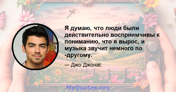 Я думаю, что люди были действительно восприимчивы к пониманию, что я вырос, и музыка звучит немного по -другому.