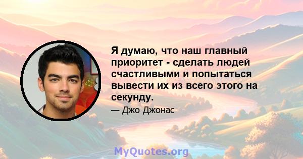 Я думаю, что наш главный приоритет - сделать людей счастливыми и попытаться вывести их из всего этого на секунду.