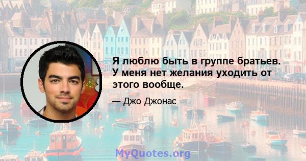 Я люблю быть в группе братьев. У меня нет желания уходить от этого вообще.