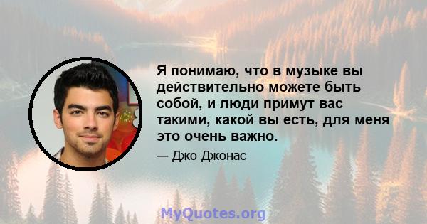 Я понимаю, что в музыке вы действительно можете быть собой, и люди примут вас такими, какой вы есть, для меня это очень важно.