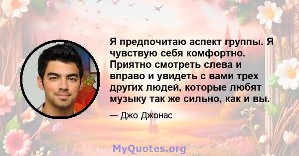 Я предпочитаю аспект группы. Я чувствую себя комфортно. Приятно смотреть слева и вправо и увидеть с вами трех других людей, которые любят музыку так же сильно, как и вы.