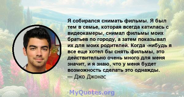 Я собирался снимать фильмы. Я был тем в семье, которая всегда катилась с видеокамеры, снимал фильмы моих братьев по городу, а затем показывал их для моих родителей. Когда -нибудь я все еще хотел бы снять фильмы, это