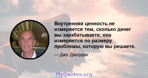 Внутренняя ценность не измеряется тем, сколько денег вы зарабатываете, она измеряется по размеру проблемы, которую вы решаете.