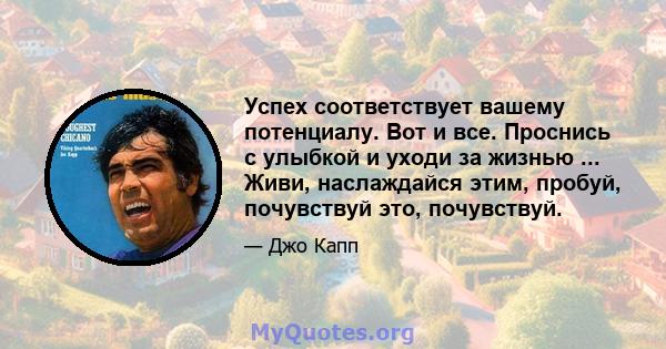 Успех соответствует вашему потенциалу. Вот и все. Проснись с улыбкой и уходи за жизнью ... Живи, наслаждайся этим, пробуй, почувствуй это, почувствуй.