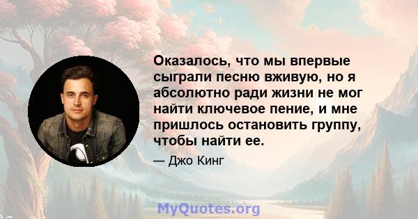 Оказалось, что мы впервые сыграли песню вживую, но я абсолютно ради жизни не мог найти ключевое пение, и мне пришлось остановить группу, чтобы найти ее.