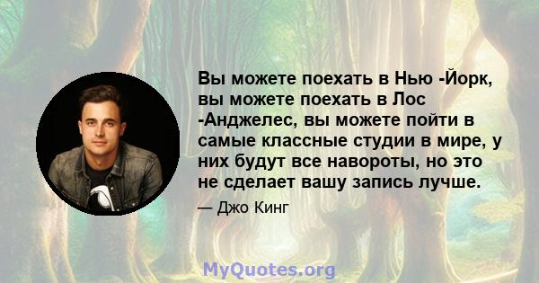 Вы можете поехать в Нью -Йорк, вы можете поехать в Лос -Анджелес, вы можете пойти в самые классные студии в мире, у них будут все навороты, но это не сделает вашу запись лучше.