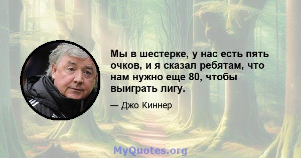 Мы в шестерке, у нас есть пять очков, и я сказал ребятам, что нам нужно еще 80, чтобы выиграть лигу.