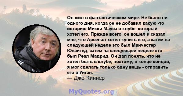 Он жил в фантастическом мире. Не было ни одного дня, когда он не добавил какую -то историю Микки Мауса о клубе, который хотел его. Прежде всего, он вошел и сказал мне, что Арсенал хотел купить его, а затем на следующей